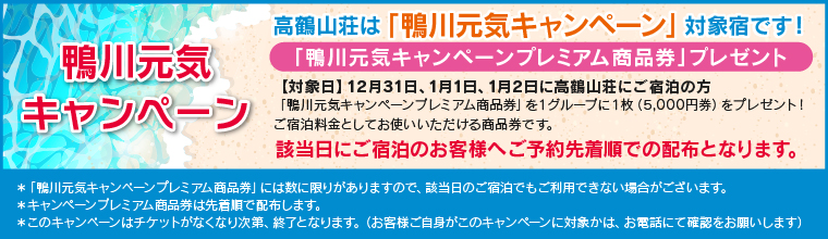 鴨川元気キャンペーン 該当日にご宿泊のお客様へご予約先着順での配布となります。「鴨川元気キャンペーンプレミアム商品券」プレゼント 高鶴山荘は「鴨川元気キャンペーン」対象宿です!【対象日】12月31日、1月1日、1月2日に高鶴山荘にご宿泊の方 「鴨川元気キャンペーンプレミアム商品券」を1グループに1枚(5,000円券)をプレゼント!ご宿泊料金としてお使いいただける商品券です。 鴨川元気キャンペーン 該当日にご宿泊のお客様へご予約先着順での配布となります。「鴨川元気キャンペーンプレミアム商品券」プレゼント 高鶴山荘は「鴨川元気キャンペーン」対象宿です!【対象日】12月31日、1月1日、1月2日に高鶴山荘にご宿泊の方 「鴨川元気キャンペーンプレミアム商品券」を1グループに1枚(5,000円券)をプレゼント!ご宿泊料金としてお使いいただける商品券です。