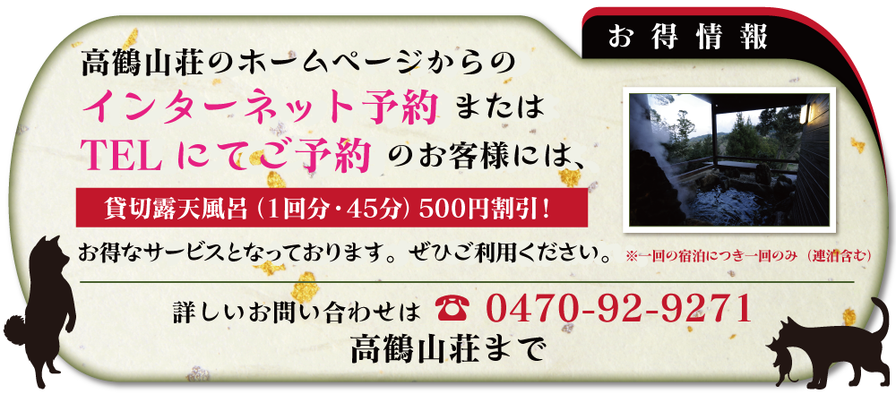 高鶴山荘のホームページからのインターネット予約またはTELにてご予約のお客様には、貸切露天風呂(1回分・45分)500円割引!
お得なサービスとなっております。ぜひご利用ください。詳しいお問い合わせは 0470-92-9271 高鶴山荘まで 高鶴山荘のホームページからのインターネット予約またはTELにてご予約のお客様には、貸切露天風呂(1回分・45分)500円割引!
お得なサービスとなっております。ぜひご利用ください。詳しいお問い合わせは 0470-92-9271 高鶴山荘まで