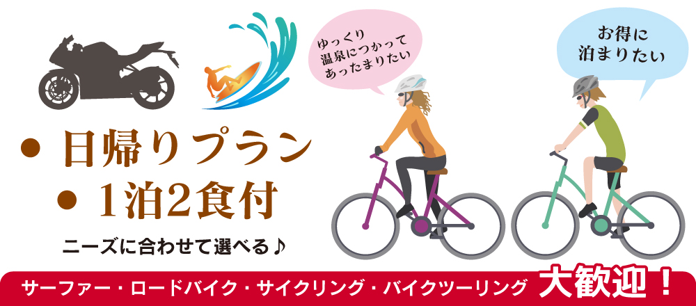 ゆっくり温泉につかってあったまりたい
お得に泊まりたい
日帰りプラン・1泊2食付 ニーズに合わせて選べる♪
サーファー・ロードバイク・サイクリング・バイクツーリング大歓迎! ゆっくり温泉につかってあったまりたい
お得に泊まりたい
日帰りプラン・1泊2食付 ニーズに合わせて選べる♪
サーファー・ロードバイク・サイクリング・バイクツーリング大歓迎!